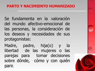 PARTO Y NACIMIENTO HUMANIZADO
Se fundamenta en la valoración
del mundo afectivo-emocional de
las personas, la consideración de
los deseos y necesidades de sus
protagonistas:
Madre, padre, hija(o) y la
libertad de las mujeres o las
parejas para tomar decisiones
sobre dónde, cómo y con quién
parir.
 