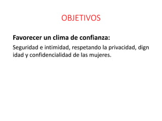 OBJETIVOS
Favorecer un clima de confianza:
Seguridad e intimidad, respetando la privacidad, dign
idad y confidencialidad de las mujeres.
 