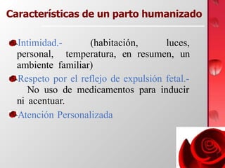 Características de un parto humanizado
Intimidad.- (habitación, luces,
personal, temperatura, en resumen, un
ambiente familiar)
Respeto por el reflejo de expulsión fetal.-
No uso de medicamentos para inducir
ni acentuar.
Atención Personalizada
 