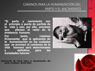 CAMINOS PARA LA HUMANIZACIÓN DEL
PARTO Y EL NACIMIENTO
“El parto y nacimiento son
el principio y punto de partida de
la vida y son, por ello, procesos
que afectan al resto de la
existencia humana.
Por tanto, creemos
firmemente que la aplicación de
la humanización en los cuidados
que se proveen al comienzo de la
vida humana será determinante
y definitiva para las
sociedades futuras.”
Declaración de Ceará sobre la humanización del
parto, Fortaleza –Brasil 2002
 