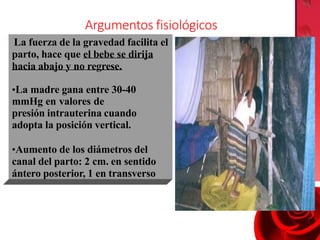 La fuerza de la gravedad facilita el
parto, hace que el bebe se dirija
hacia abajo y no regrese.
•La madre gana entre 30-40
mmHg en valores de
presión intrauterina cuando
adopta la posición vertical.
•Aumento de los diámetros del
canal del parto: 2 cm. en sentido
ántero posterior, 1 en transverso
Argumentos fisiológicos
 