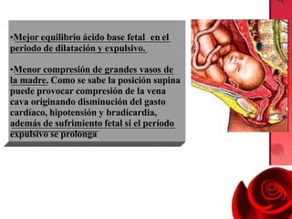 •Mejor equilibrio ácido base fetal en el
periodo de dilatación y expulsivo.
•Menor compresión de grandes vasos de
la madre. Como se sabe la posición supina
puede provocar compresión de la vena
cava originando disminución del gasto
cardíaco, hipotensión y bradicardia,
además de sufrimiento fetal si el período
expulsivo se prolonga
 