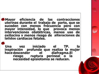 Mayor eficiencia de las contracciones
uterinas durante el trabajo de parto, que se
suceden con menos frecuencia pero con
mayor intensidad, lo que provoca menos
intervenciones obstétricas, menos uso de
oxitocina y menos riesgo de alteraciones de
latidos cardíacos fetales.
Una vez iniciado el TP. la
inspiración profunda que realiza la mujer
hace de una
descender el diafragma.El
riesgo ruptura perineal o la
necesidad episiotomia se reducen.
 