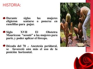 HISTORIA:
Durante siglos las mujeres
eligieron sentarse o ponerse en
cunclillas para pujar.
Siglo XVII El Obstetra
Mauriceau “acostó" a las mujeres para
parir, y poder aplicar el fórceps.
Década del 70 .- Anestesia peridural,
se favoreció aún más el uso de la
posición horizontal.
 