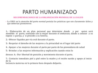 PARTO HUMANIZADO
RECOMENDACIONES DE LA ORGANIZACIÓN MUNDIAL DE LA SALUD
• La OMS en la atención del parto normal postula las prácticas que son claramente útiles y
que deberían promoverse:
1.- Elaboración de un plan personal que determine donde y por quien será
atendido el parto, realizado con la mujer durante el embarazo, dando a conocer a su
esposo o pareja, y si procede a su familia.
2.- Ofrecer líquidos por vía oral durante el parto.
3.- Respetar el derecho de las mujeres a la privacidad en el lugar del parto
4.- Apoyar a las mujeres durante el parto por parte de los proveedores de salud
5.- Brindar a las mujeres información y explicación cuando estas lo
desean. 6.- Dar libertad de posición y movimiento durante el parto.
7.- Contacto inmediato piel a piel entre la madre y el recién nacido y apoyo al inicio
de la
lactancia materna en la primera hora después delparto.
 