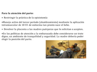 Para la atención del parto:
• Restringir la práctica de la episiotomía
•Manejo activo del tercer período (alumbramiento) mediante la aplicación
intramuscular de 10 UI de oxitocina tan pronto nace el bebe.
• Devolver la placenta a las madres puérperas que lo solicitan o acepten.
•En las políticas de atención a la embarazada debe considerarse un trato
digno, un ambiente de tranquilidad y seguridad. La madre debería poder
elegir la posición del parto.
 