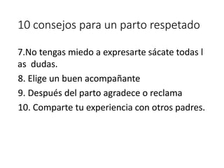 10 consejos para un parto respetado
7.No tengas miedo a expresarte sácate todas l
as dudas.
8. Elige un buen acompañante
9. Después del parto agradece o reclama
10. Comparte tu experiencia con otros padres.
 