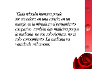 “
Cadarelaciónhumana puede
ser sanadora,enuna caricia,enun
masaje,enlamirada,en elpensamiento
compasivo tambiénhay medicina porque
lamedicina noson solotécnicas, noes
solo conocimiento. La medicinava
vestidade mil amores.”
Jorge Carvajal P.
 