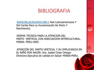 BIBLIOGRAFIA
WWW.RELACAHUPAN.ORG ( Red Latinoamericana Y
Del Caribe Para La Humanización De Parto Y
Nacimiento)
NORMA TECNICA PARA LA ATENCION DEL
PARTO VERTICAL CON ADECUACION INTERCULTURAL.
MINSA- PERU-2005
ATENCIÓN DEL PARTO VERTICAL Y SU IMPLICANCIA EN
EL NIÑO POR NACER. Dra. Isabel Chaw Ortega-
Directora Ejecutiva de calidad en Salud- MINSA-PERU.
 