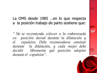 La OMS desde 1985 …en lo que respecta
a la posición trabajo de parto sostiene que:
“ No se recomienda colocar a la embarazada
en posición dorsal durante la dilatación y
el expulsivo. Debe recomendarse caminar
durante la dilatación, y cada mujer debe
decidir libremente qué posición adoptar
durante el expulsivo”.
 