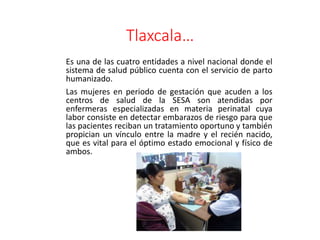 Tlaxcala…
Es una de las cuatro entidades a nivel nacional donde el
sistema de salud público cuenta con el servicio de parto
humanizado.
Las mujeres en periodo de gestación que acuden a los
centros de salud de la SESA son atendidas por
enfermeras especializadas en materia perinatal cuya
labor consiste en detectar embarazos de riesgo para que
las pacientes reciban un tratamiento oportuno y también
propician un vínculo entre la madre y el recién nacido,
que es vital para el óptimo estado emocional y físico de
ambos.
 