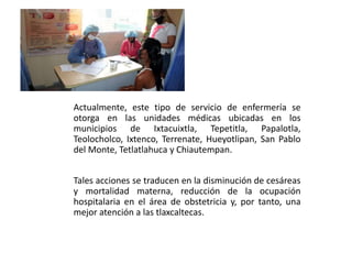 Actualmente, este tipo de servicio de enfermería se
otorga en las unidades médicas ubicadas en los
municipios de Ixtacuixtla, Tepetitla, Papalotla,
Teolocholco, Ixtenco, Terrenate, Hueyotlipan, San Pablo
del Monte, Tetlatlahuca y Chiautempan.
Tales acciones se traducen en la disminución de cesáreas
y mortalidad materna, reducción de la ocupación
hospitalaria en el área de obstetricia y, por tanto, una
mejor atención a las tlaxcaltecas.
 