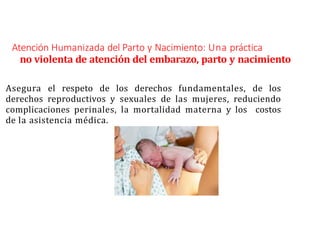 Atención Humanizada del Parto y Nacimiento: Una práctica
no violenta de atención del embarazo, parto y nacimiento
Asegura el respeto de los derechos fundamentales, de los
derechos reproductivos y sexuales de las mujeres, reduciendo
complicaciones perinales, la mortalidad materna y los costos
de la asistencia médica.
 