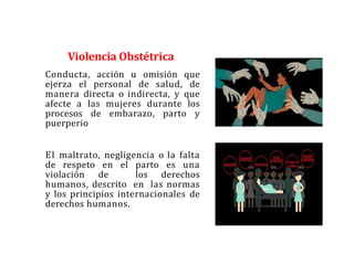Violencia Obstétrica
Conducta, acción u omisión que
ejerza el personal de salud, de
manera directa o indirecta, y que
afecte a las mujeres durante los
procesos de embarazo, parto y
puerperio
El maltrato, negligencia o la falta
de respeto en el parto es una
violación de los derechos
humanos, descrito en las normas
y los principios internacionales de
derechos humanos.
 