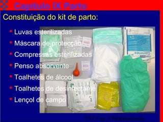 TAT Cap. 9 Parto Iminente11
Capítulo IX Parto
Constituição do kit de parto:
 Luvas esterilizadas
 Máscara de protecção
 Compressas esterilizadas
 Penso absorvente
 Toalhetes de álcool
 Toalhetes de desinfectante
 Lençol de campo
 