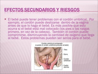 El bebé puede tener problemas con el cordón umbilical.  Por ejemplo, el cordón puede deslizarse  dentro de la vagina antes de que lo haga el bebé. Es más posible que esto ocurra si el bebé está mal colocado (los pies o las nalgas primero, en vez de la cabeza).  También el cordón puede comprimirse, disminuyendo la cantidad de oxígeno que llega al bebé.  Estos problemas pueden ser serios para el bebé. 