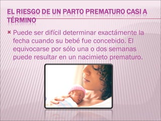 Puede ser difícil determinar exactámente la fecha cuando su bebé fue concebido. El equivocarse por sólo una o dos semanas puede resultar en un nacimieto prematuro.  