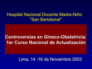 Hospital Nacional Docente Madre-Niño &quot;San Bartolomé&quot; Lima, 14 -16 de Noviembre 2003 Controversias en Gineco-Obstetricia: 1er Curso Nacional de Actualización 