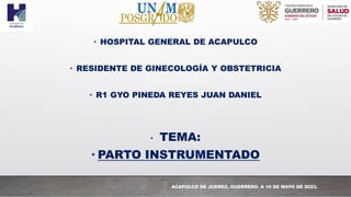 • HOSPITAL GENERAL DE ACAPULCO
• RESIDENTE DE GINECOLOGÍA Y OBSTETRICIA
• R1 GYO PINEDA REYES JUAN DANIEL
• TEMA:
• PARTO INSTRUMENTADO
ACAPULCO DE JUEREZ, GUERRERO. A 16 DE MAYO DE 2023.
 