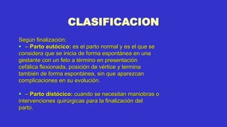 CLASIFICACION
Según finalización:
 – Parto eutócico: es el parto normal y es el que se
considera que se inicia de forma espontánea en una
gestante con un feto a término en presentación
cefálica flexionada, posición de vértice y termina
también de forma espontánea, sin que aparezcan
complicaciones en su evolución.
 – Parto distócico: cuando se necesitan maniobras o
intervenciones quirúrgicas para la finalización del
parto.
 