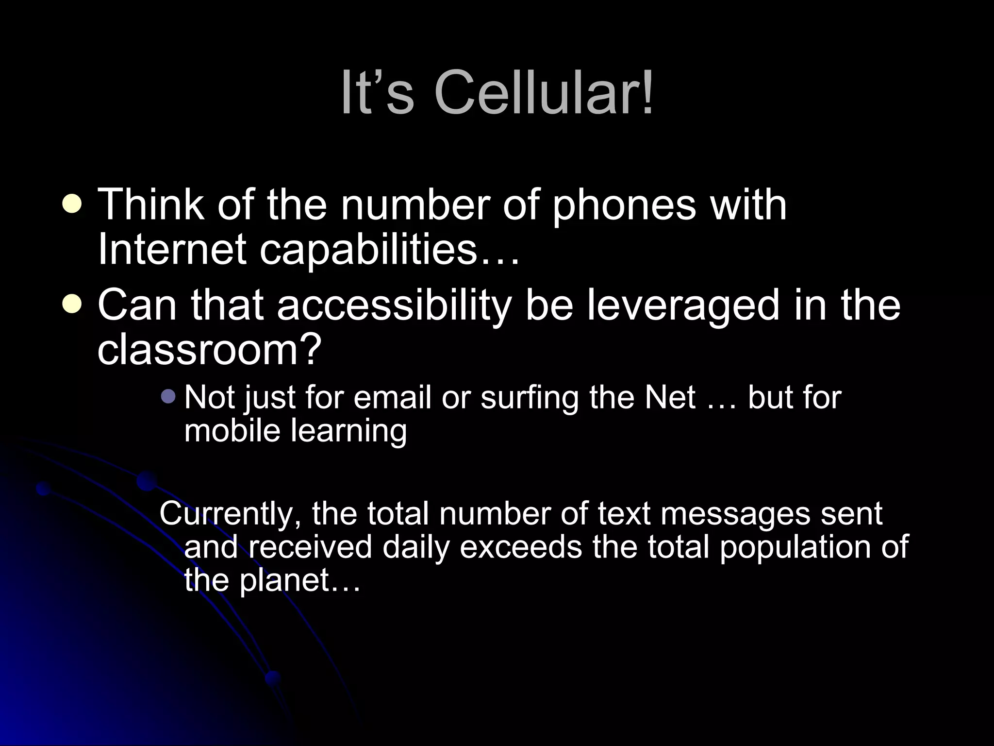 It’s Cellular! Think of the number of phones with Internet capabilities… Can that accessibility be leveraged in the classroom? Not just for email or surfing the Net … but for mobile learning Currently, the total number of text messages sent and received daily exceeds the total population of the planet… 