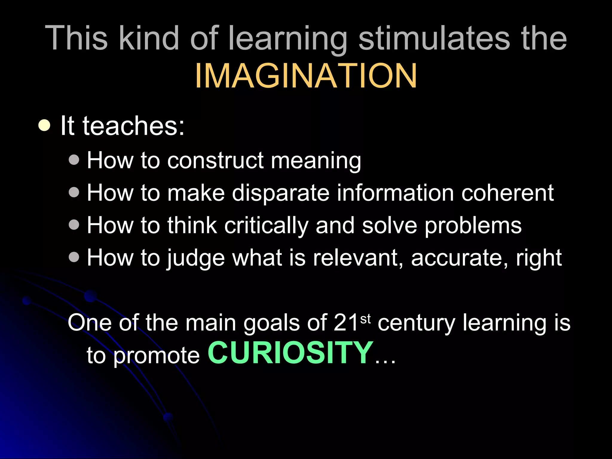 This kind of learning stimulates the  IMAGINATION It teaches: How to construct meaning How to make disparate information coherent How to think critically and solve problems How to judge what is relevant, accurate, right One of the main goals of 21 st  century learning is to promote  CURIOSITY … 
