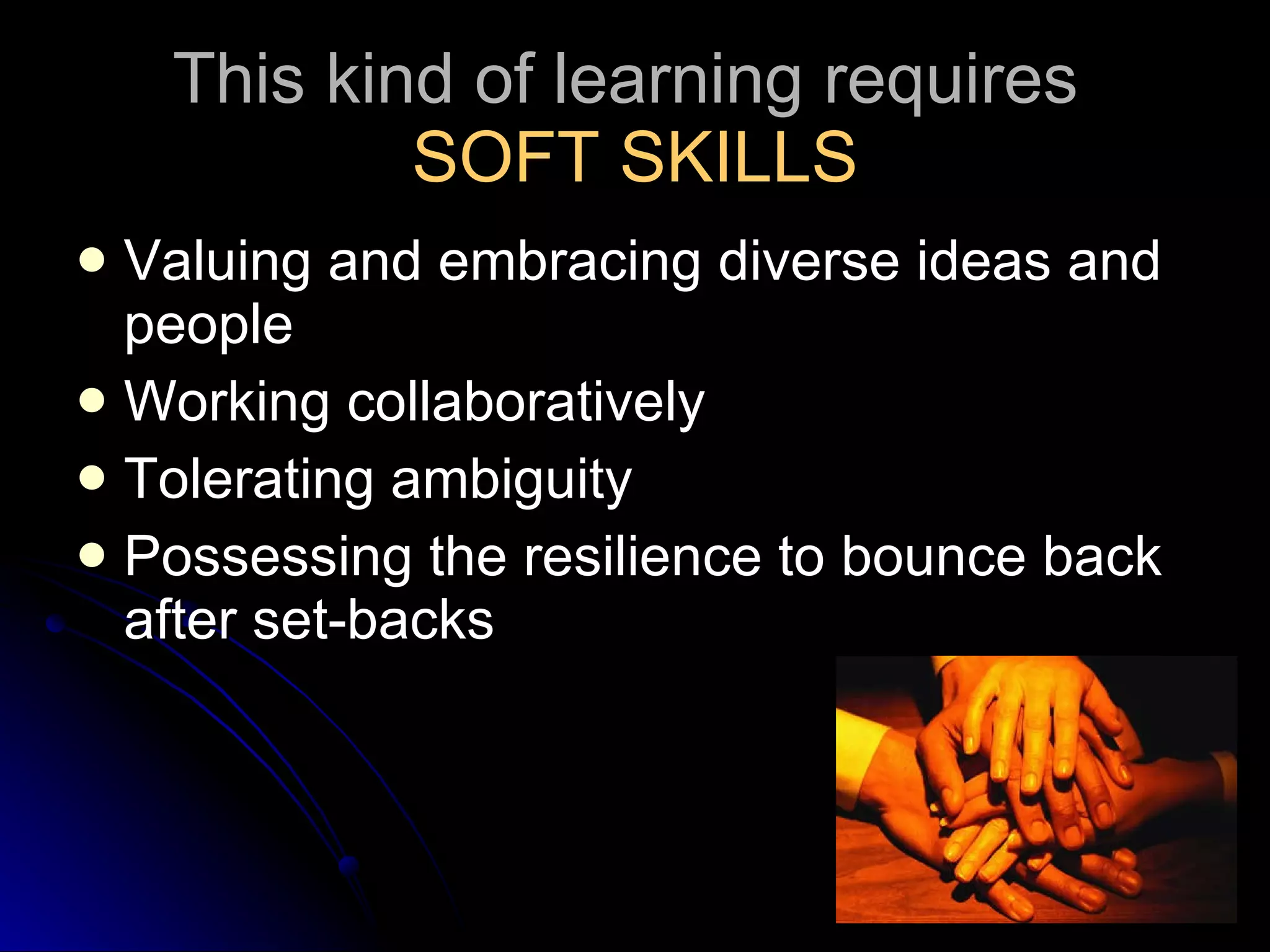 This kind of learning requires  SOFT SKILLS Valuing and embracing diverse ideas and people Working collaboratively Tolerating ambiguity Possessing the resilience to bounce back after set-backs 
