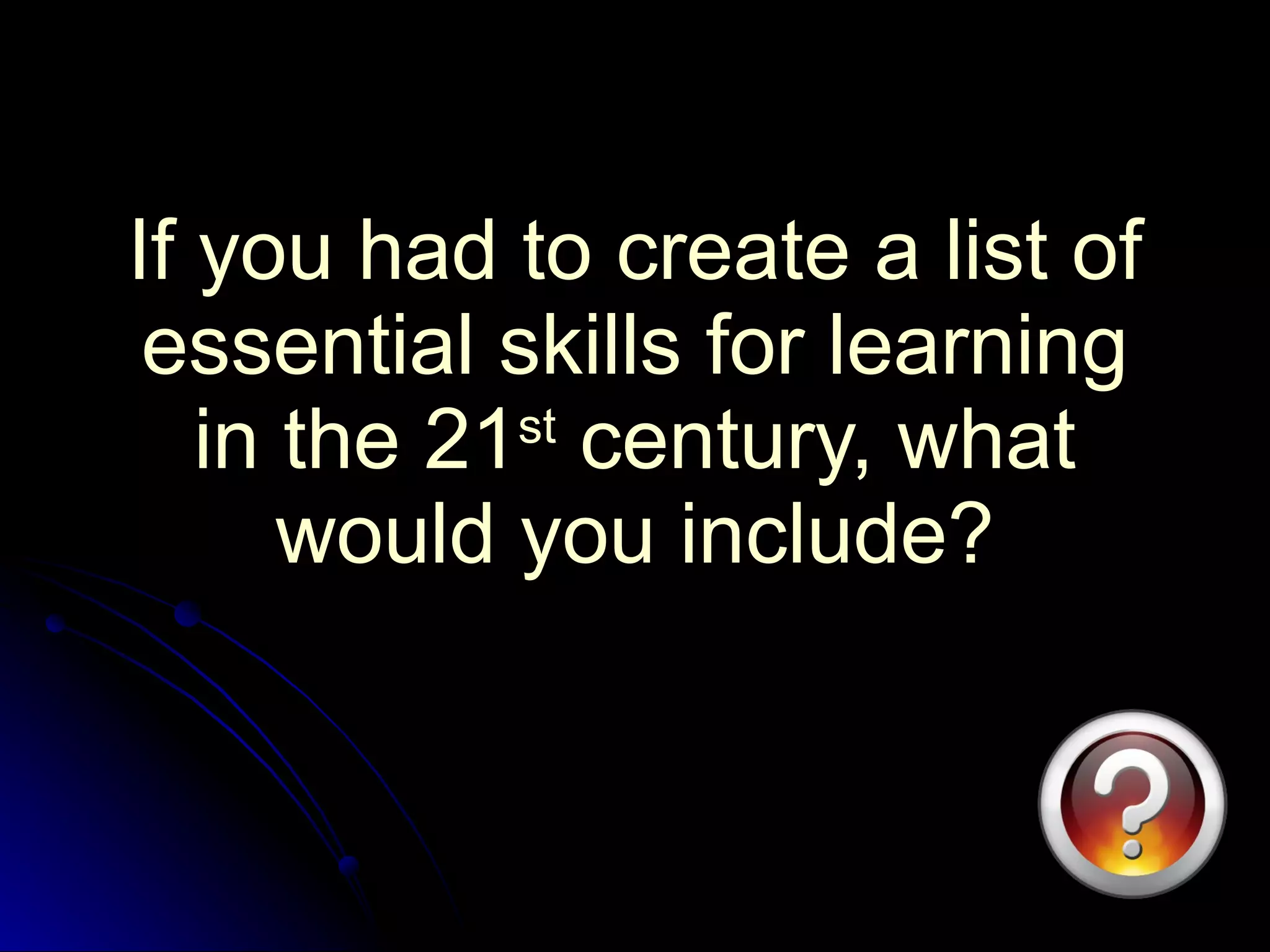 If you had to create a list of essential skills for learning in the 21 st  century, what would you include? 