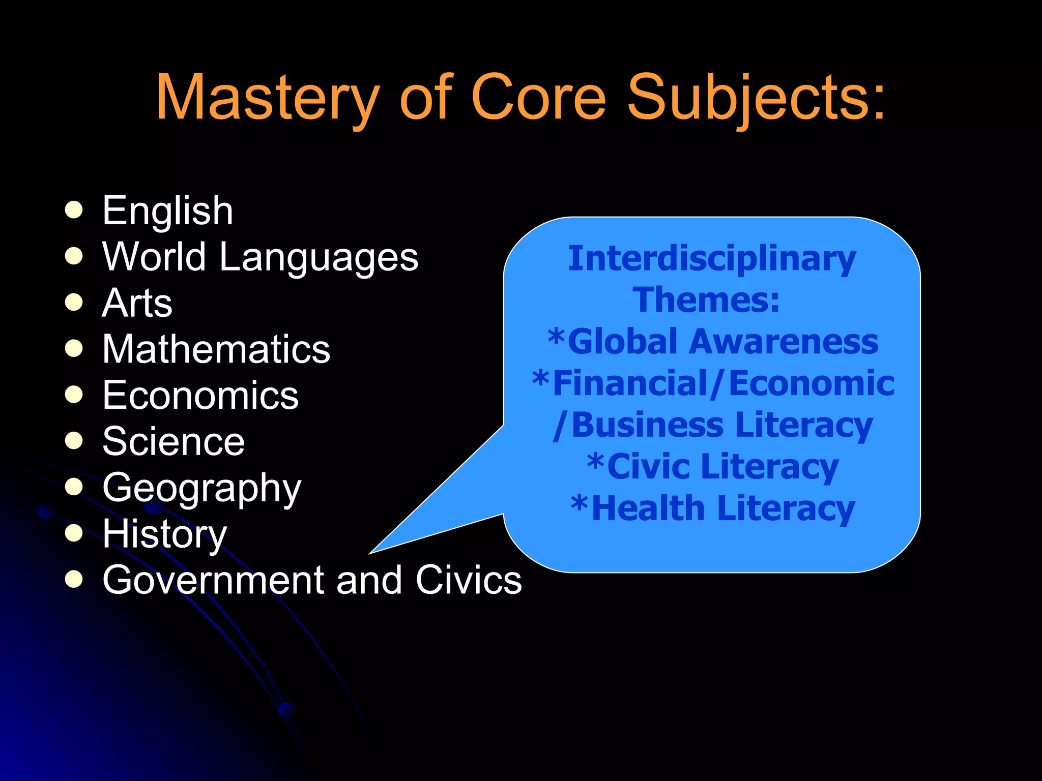 Mastery of Core Subjects: English World Languages Arts  Mathematics Economics Science Geography History Government and Civics Interdisciplinary Themes:  *Global Awareness *Financial/Economic/Business Literacy *Civic Literacy *Health Literacy 