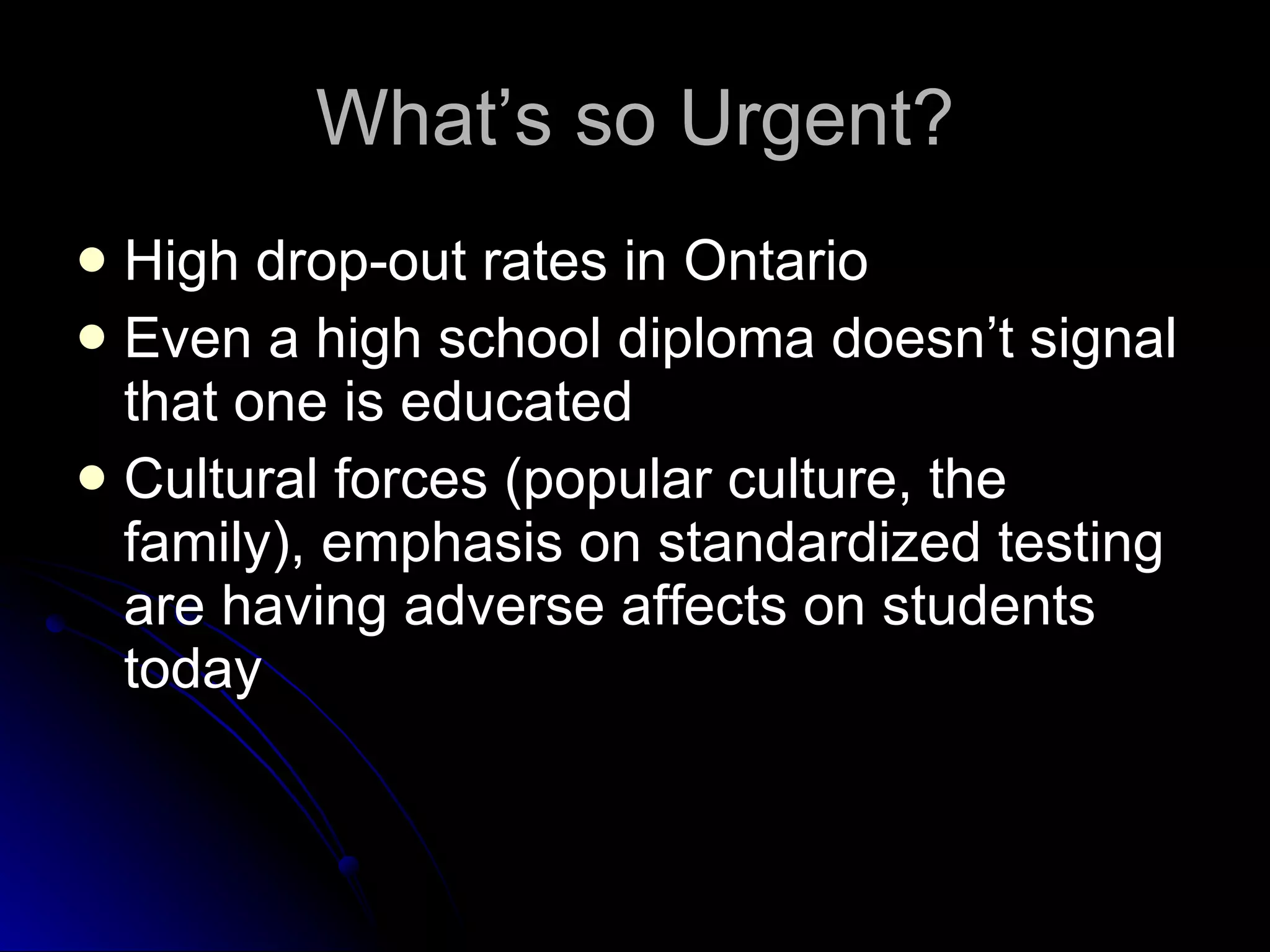 What’s so Urgent? High drop-out rates in Ontario Even a high school diploma doesn’t signal that one is educated Cultural forces (popular culture, the family), emphasis on standardized testing are having adverse affects on students today 