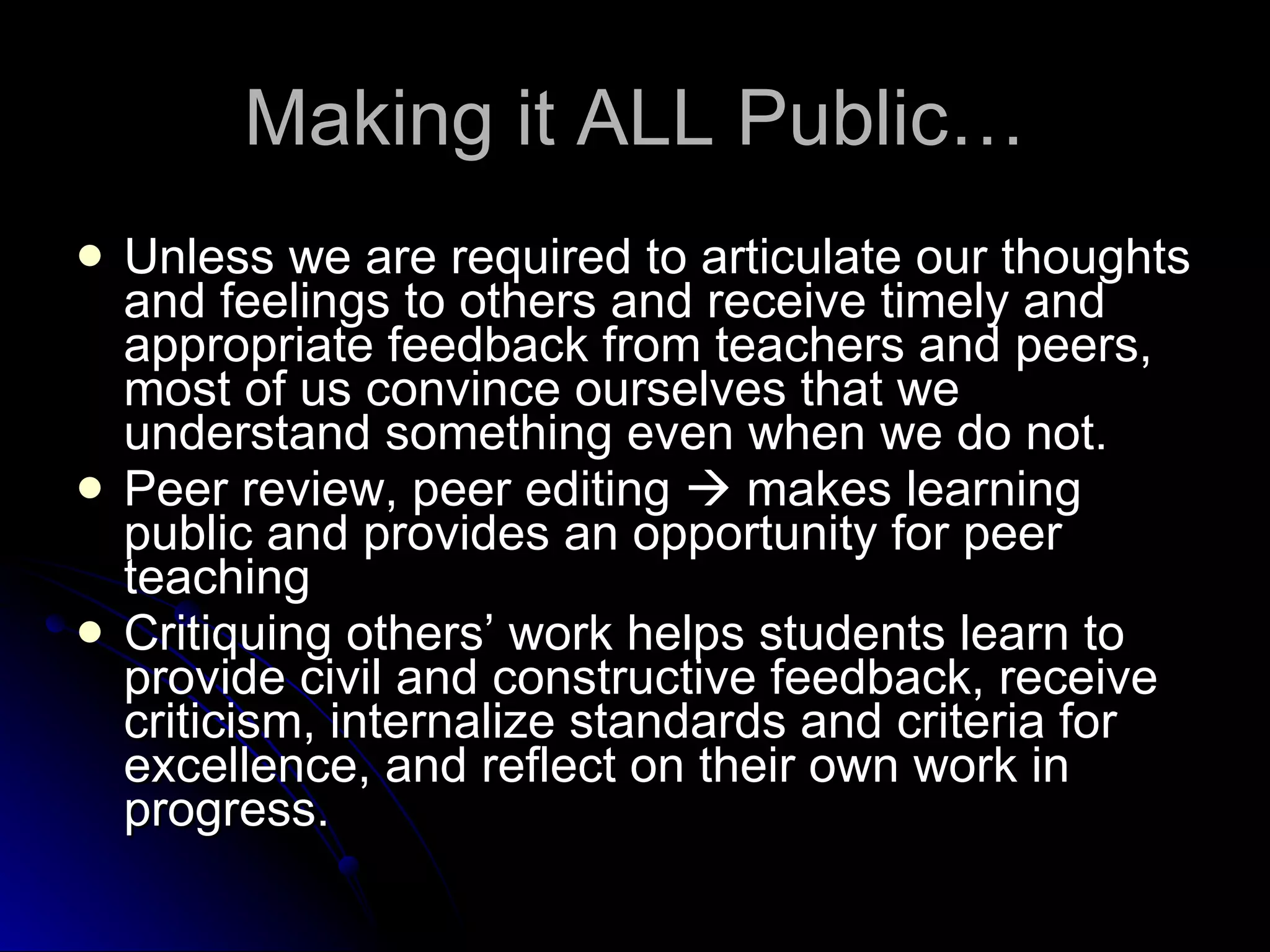 Making it ALL Public… Unless we are required to articulate our thoughts and feelings to others and receive timely and appropriate feedback from teachers and peers, most of us convince ourselves that we understand something even when we do not. Peer review, peer editing    makes learning public and provides an opportunity for peer teaching Critiquing others’ work helps students learn to provide civil and constructive feedback, receive criticism, internalize standards and criteria for excellence, and reflect on their own work in progress. 