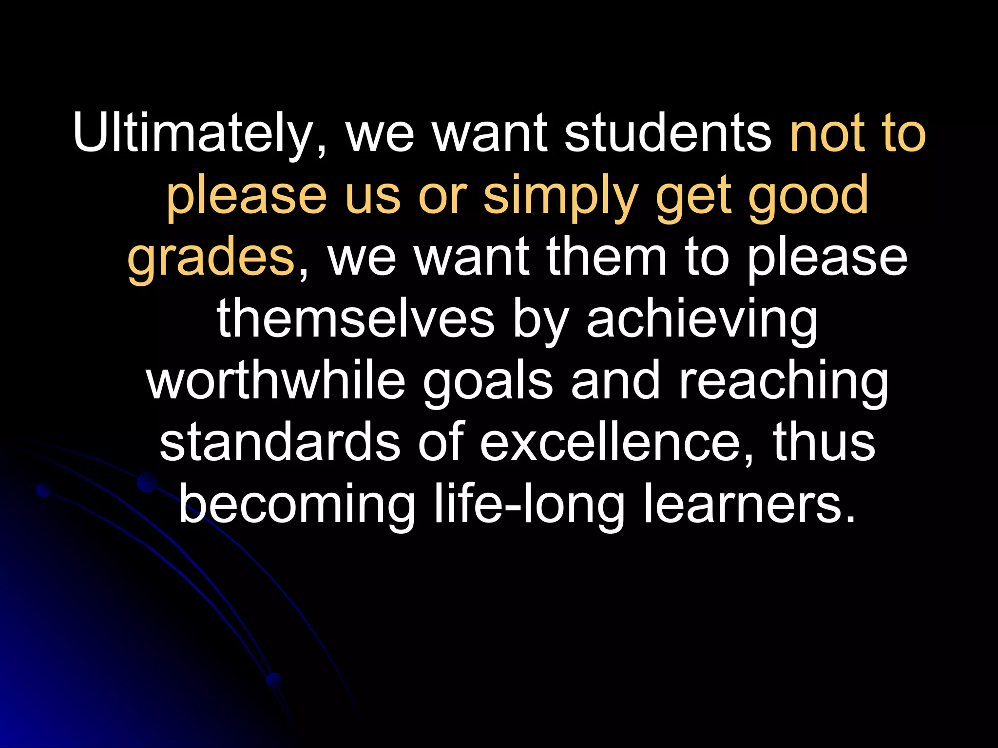 Ultimately, we want students  not to please us or simply get good grades , we want them to please themselves by achieving worthwhile goals and reaching standards of excellence, thus becoming life-long learners. 