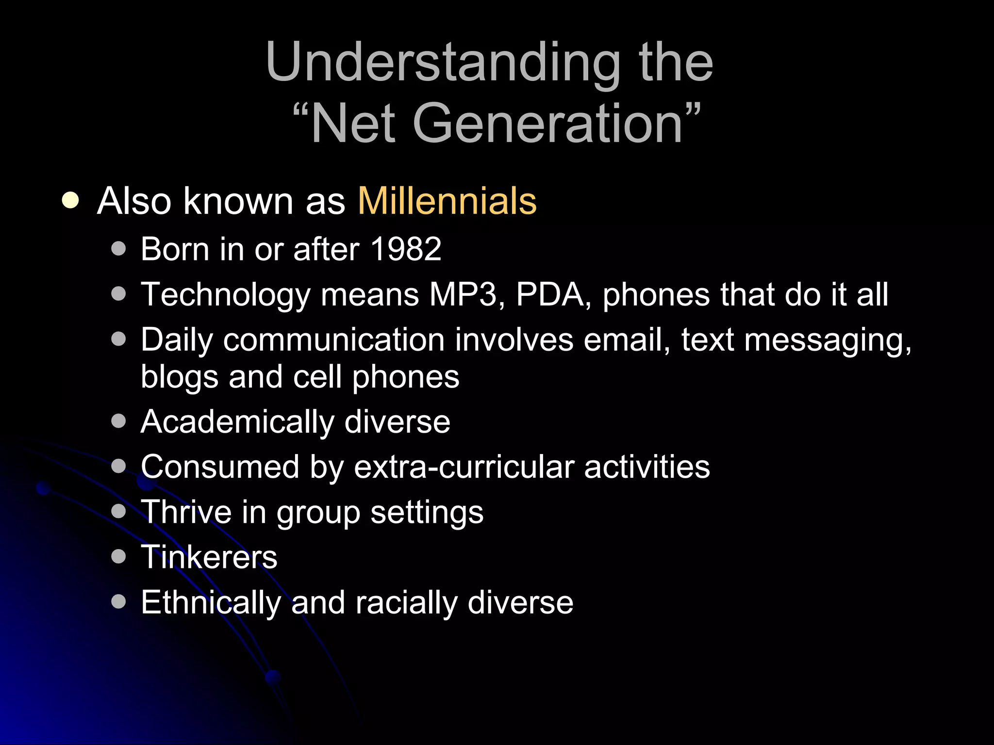 Understanding the  “Net Generation” Also known as  Millennials Born in or after 1982 Technology means MP3, PDA, phones that do it all Daily communication involves email, text messaging, blogs and cell phones Academically diverse Consumed by extra-curricular activities Thrive in group settings Tinkerers Ethnically and racially diverse 