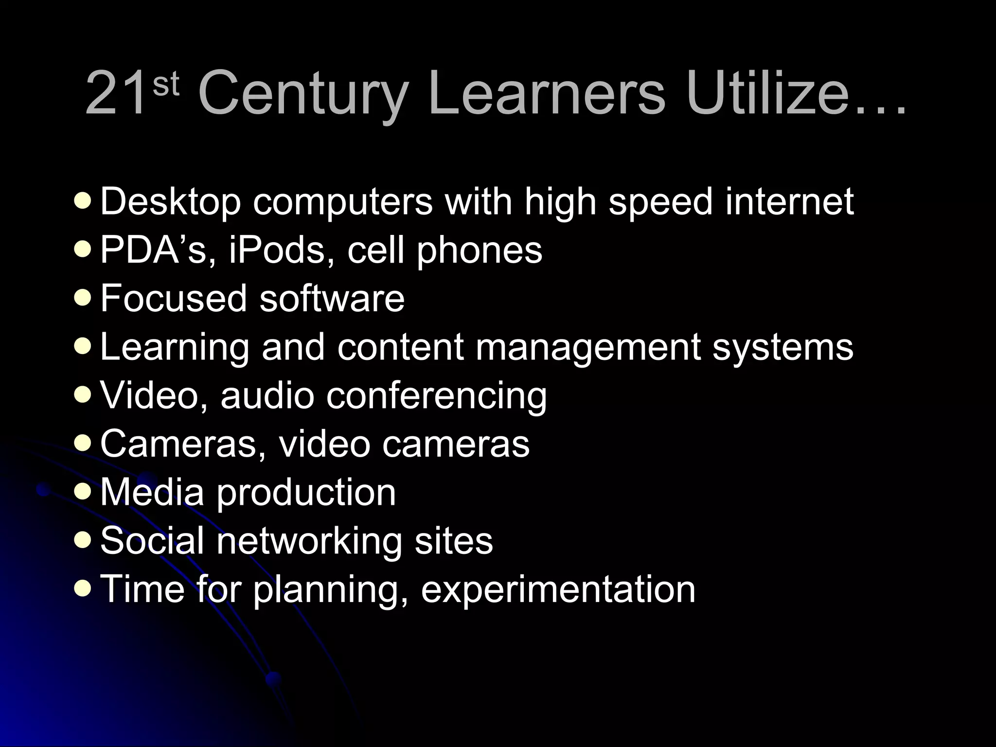 21 st  Century Learners Utilize… Desktop computers with high speed internet PDA’s, iPods, cell phones Focused software Learning and content management systems Video, audio conferencing Cameras, video cameras Media production Social networking sites Time for planning, experimentation 