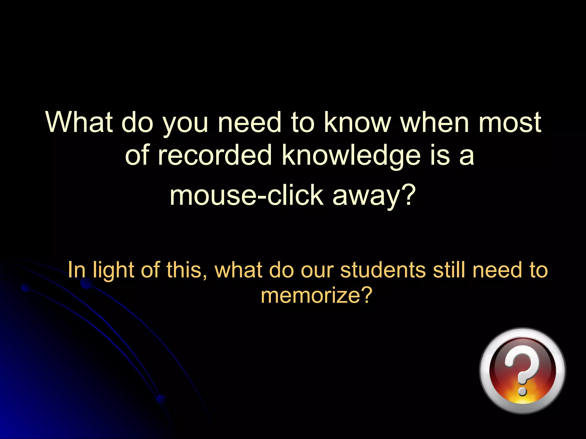 What do you need to know when most of recorded knowledge is a  mouse-click away? In light of this, what do our students still need to memorize? 