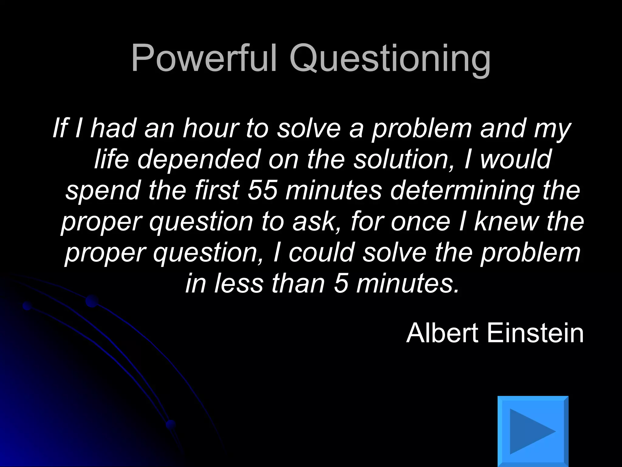 Powerful Questioning If I had an hour to solve a problem and my life depended on the solution, I would spend the first 55 minutes determining the proper question to ask, for once I knew the proper question, I could solve the problem in less than 5 minutes. Albert Einstein 