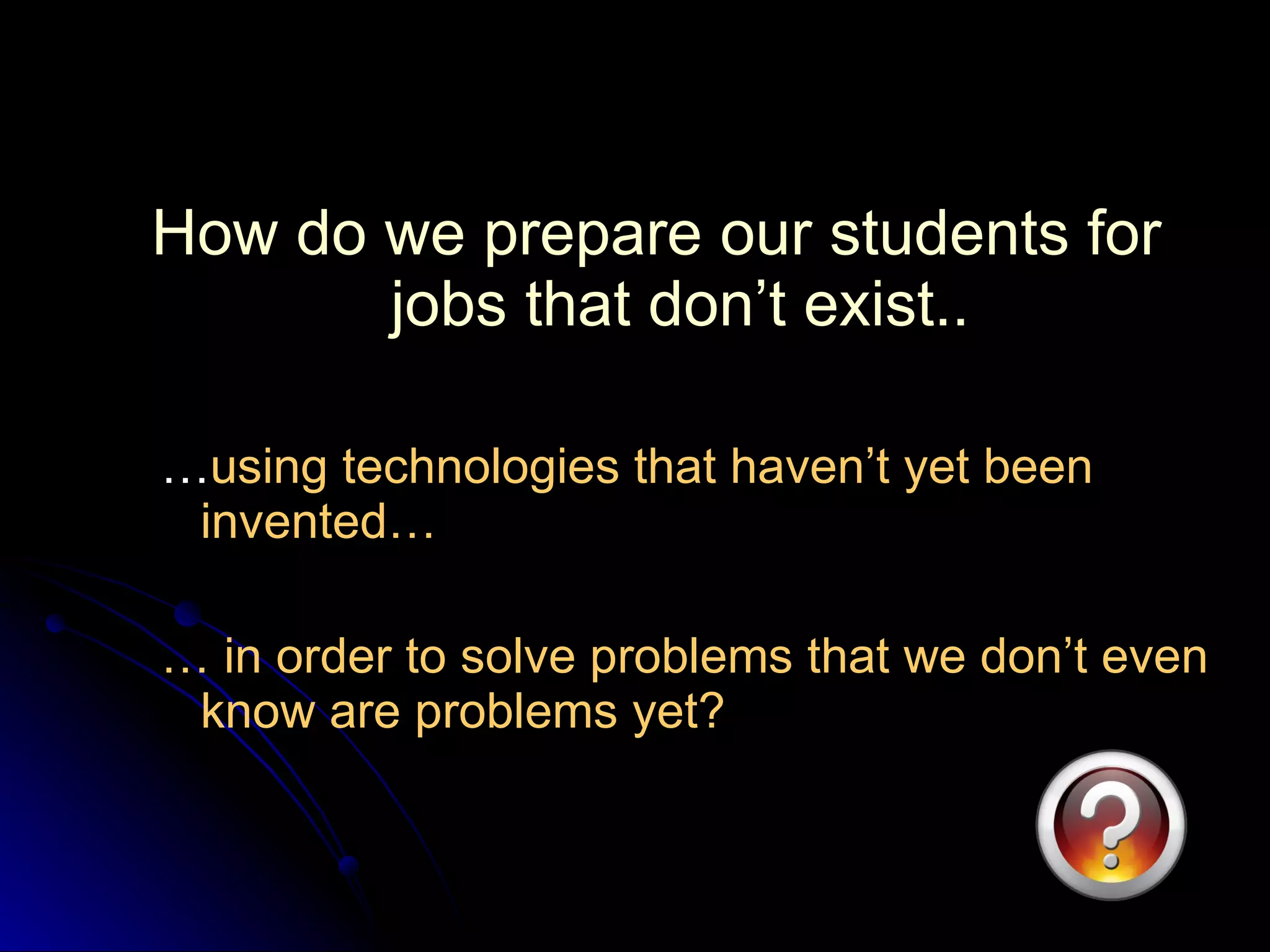 How do we prepare our students for jobs that don’t exist.. … using technologies that haven’t yet been invented… …  in order to solve problems that we don’t even know are problems yet? 