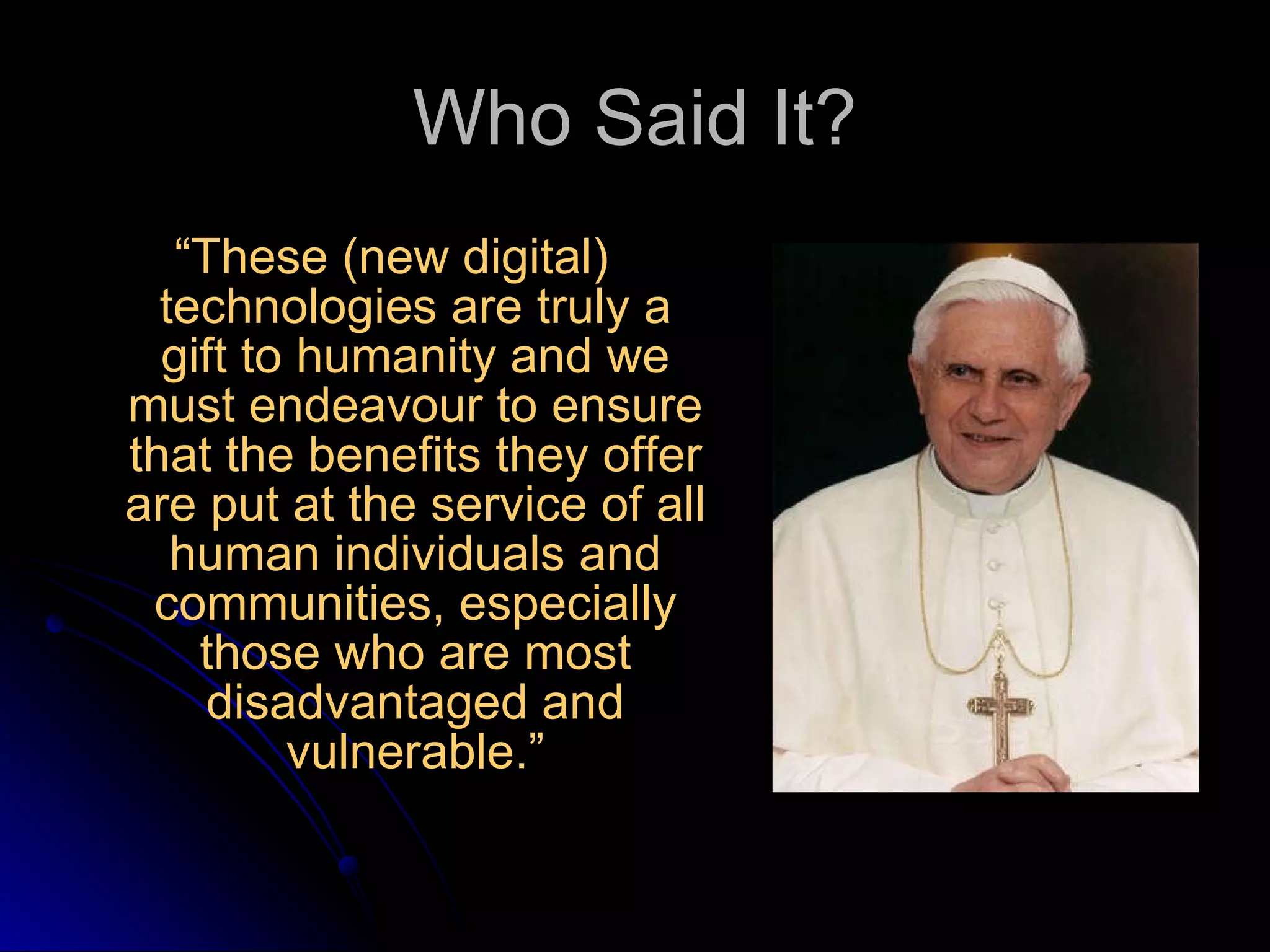Who Said It? “ These (new digital) technologies are truly a gift to humanity and we must endeavour to ensure that the benefits they offer are put at the service of all human individuals and communities, especially those who are most disadvantaged and vulnerable.” 
