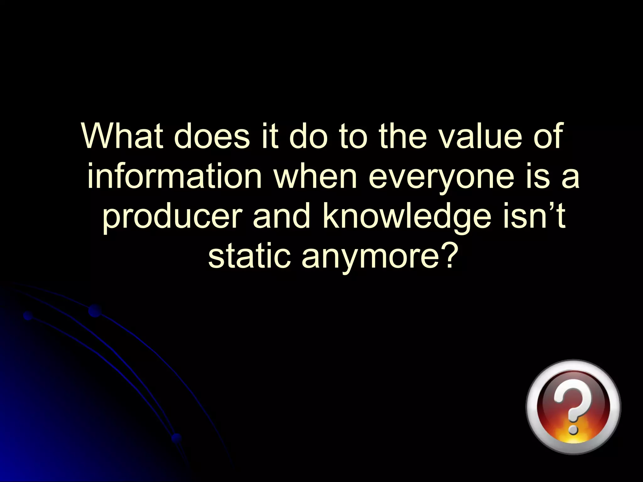 What does it do to the value of information when everyone is a producer and knowledge isn’t static anymore? 