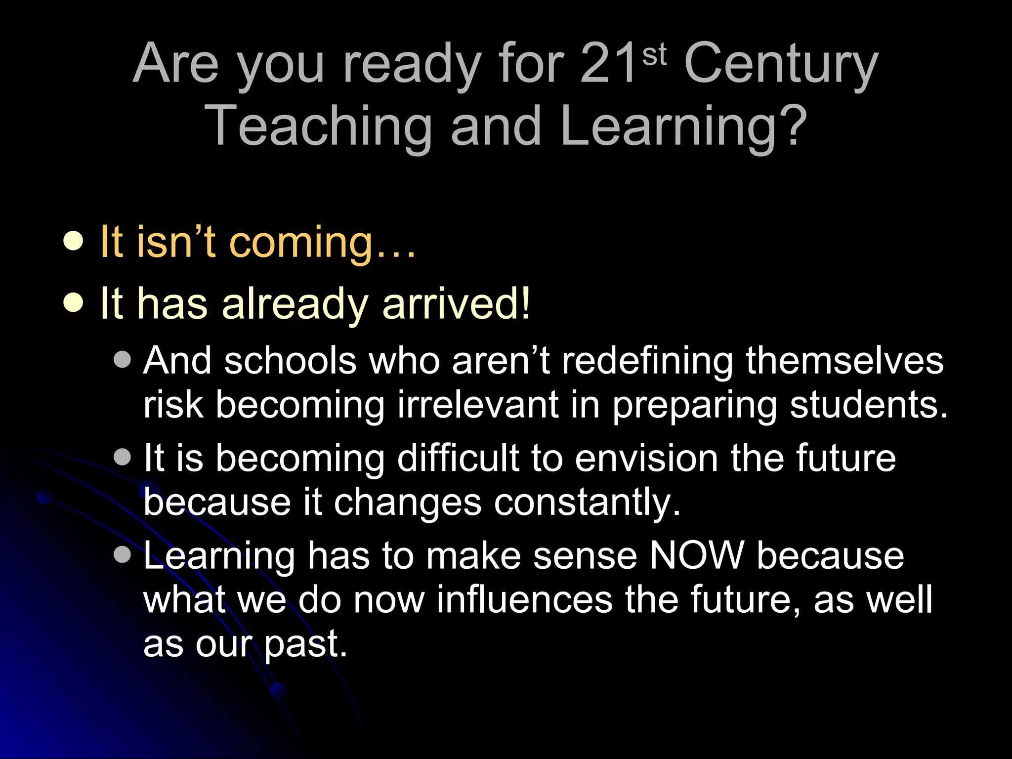 Are you ready for 21 st  Century Teaching and Learning? It isn’t coming… It has already arrived! And schools who aren’t redefining themselves risk becoming irrelevant in preparing students. It is becoming difficult to envision the future because it changes constantly. Learning has to make sense NOW because what we do now influences the future, as well as our past. 