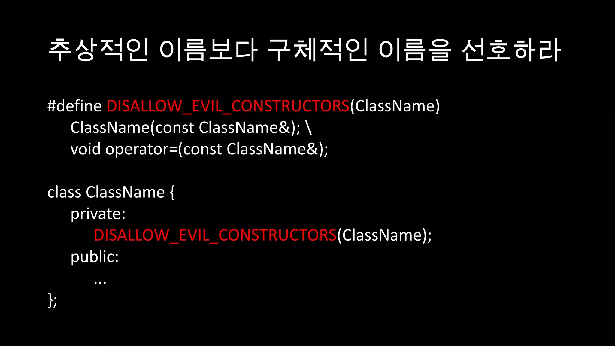 추상적인 이름보다 구체적인 이름을 선호하라

#define DISALLOW_EVIL_CONSTRUCTORS(ClassName)
   ClassName(const ClassName&); 
   void operator=(const ClassName&);

class ClassName {
   private:
       DISALLOW_EVIL_CONSTRUCTORS(ClassName);
   public:
       ...
};
 