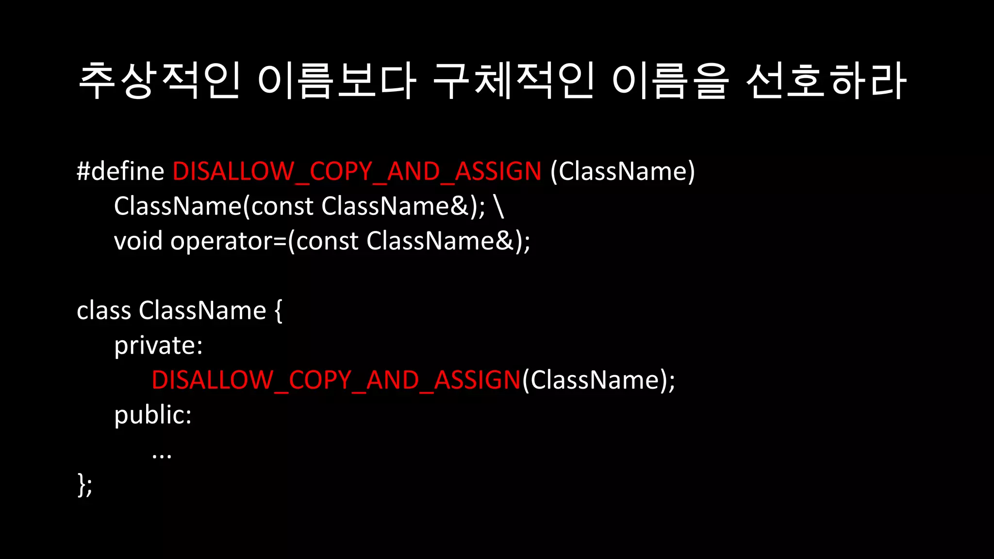 추상적인 이름보다 구체적인 이름을 선호하라

#define DISALLOW_COPY_AND_ASSIGN (ClassName)
   ClassName(const ClassName&); 
   void operator=(const ClassName&);

class ClassName {
   private:
       DISALLOW_COPY_AND_ASSIGN(ClassName);
   public:
       ...
};
 