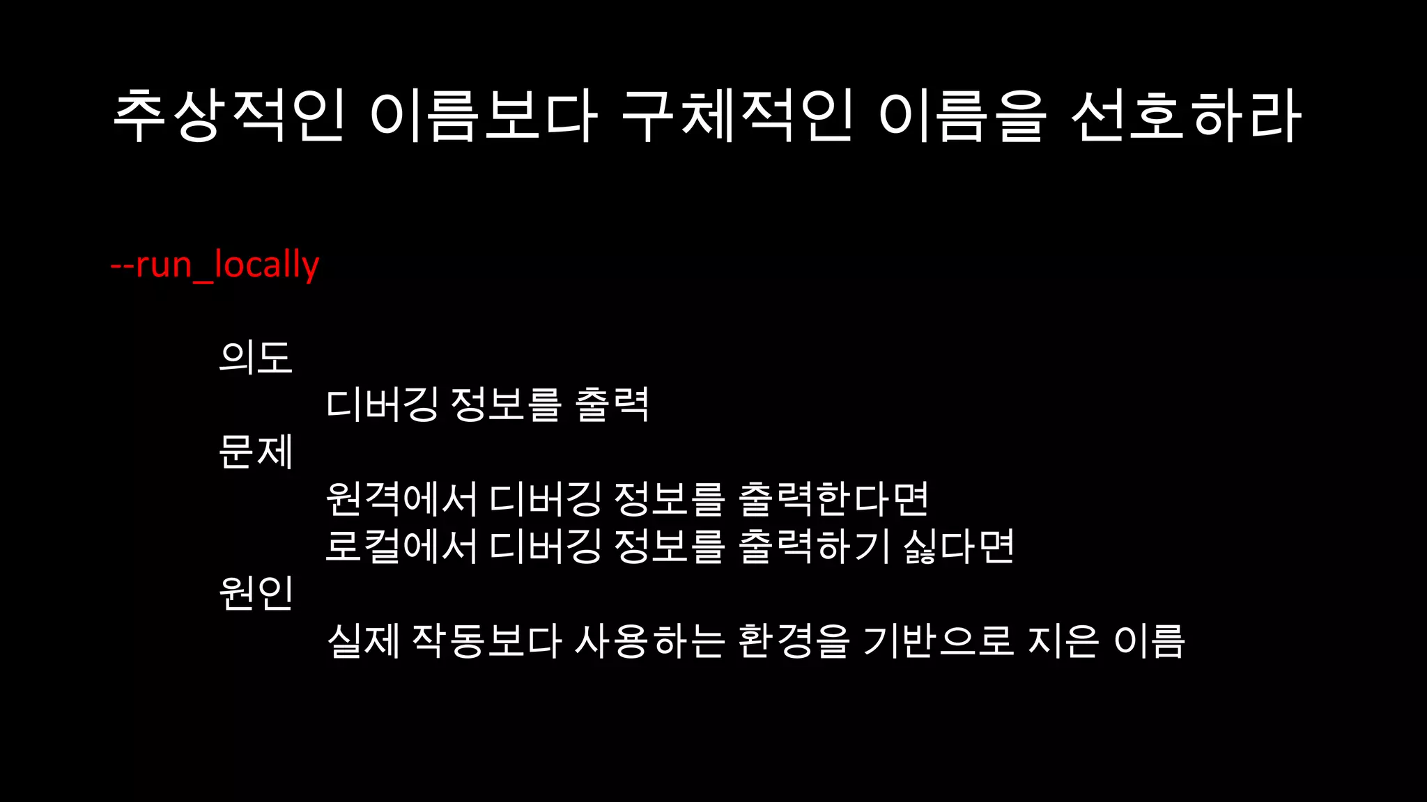 추상적인 이름보다 구체적인 이름을 선호하라

--run_locally

      의도
                디버깅 정보를 출력
      문제
                원격에서 디버깅 정보를 출력한다면
                로컬에서 디버깅 정보를 출력하기 싫다면
      원인
                실제 작동보다 사용하는 환경을 기반으로 지은 이름
 