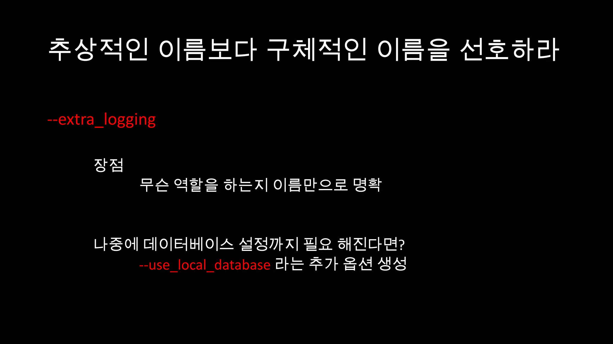 추상적인 이름보다 구체적인 이름을 선호하라

--extra_logging

      장점
            무슨 역할을 하는지 이름만으로 명확


      나중에 데이터베이스 설정까지 필요 해진다면?
         --use_local_database 라는 추가 옵션 생성
 