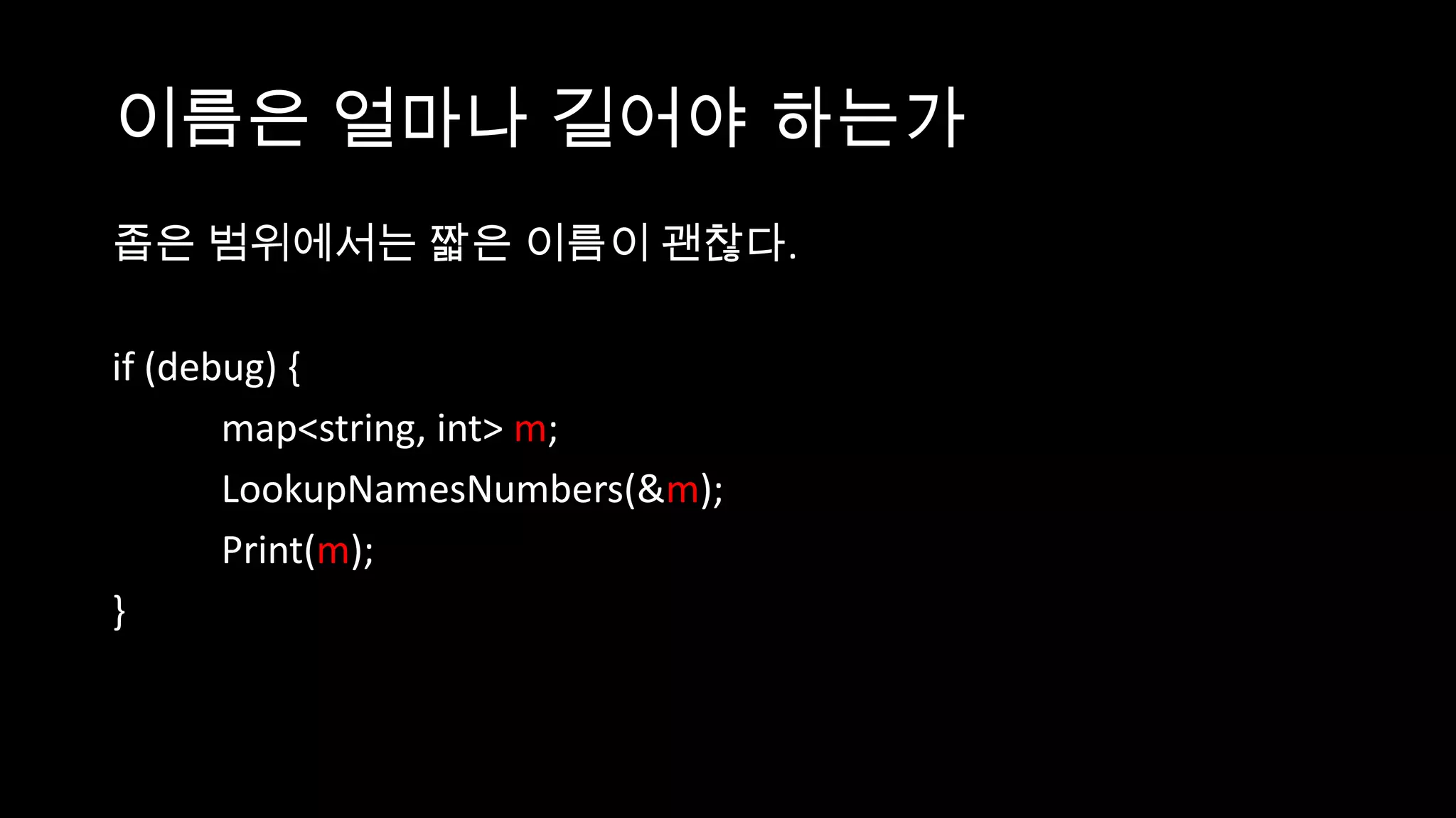 이름은 얼마나 길어야 하는가
좁은 범위에서는 짧은 이름이 괜찮다.

if (debug) {
       map<string, int> m;
       LookupNamesNumbers(&m);
       Print(m);
}
 