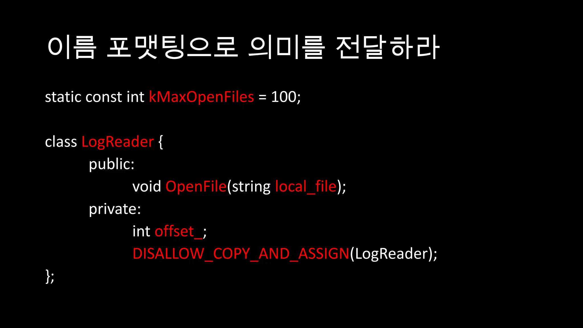 이름 포맷팅으로 의미를 전달하라
static const int kMaxOpenFiles = 100;

class LogReader {
       public:
             void OpenFile(string local_file);
       private:
             int offset_;
             DISALLOW_COPY_AND_ASSIGN(LogReader);
};
 