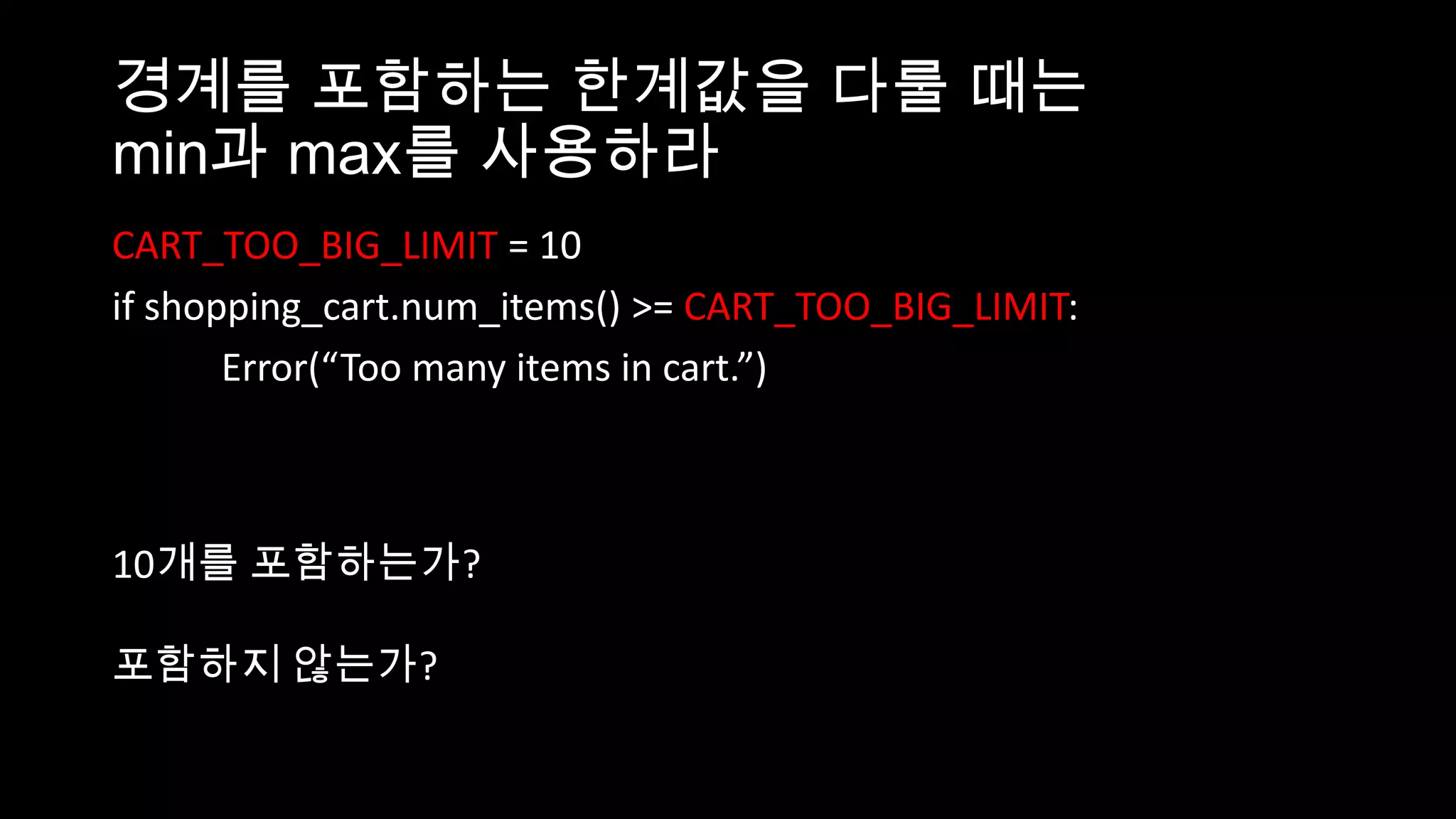 경계를 포함하는 한계값을 다룰 때는
min과 max를 사용하라
CART_TOO_BIG_LIMIT = 10
if shopping_cart.num_items() >= CART_TOO_BIG_LIMIT:
       Error(“Too many items in cart.”)



10개를 포함하는가?

포함하지 않는가?
 