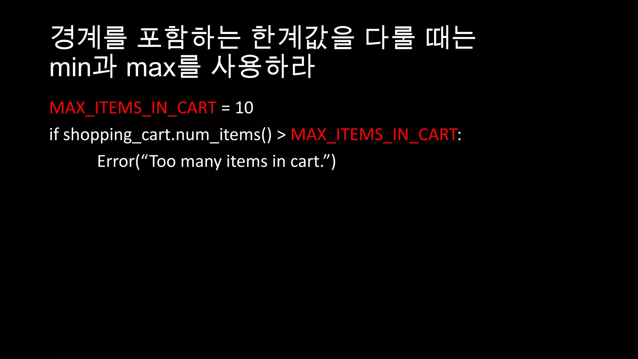 경계를 포함하는 한계값을 다룰 때는
min과 max를 사용하라
MAX_ITEMS_IN_CART = 10
if shopping_cart.num_items() > MAX_ITEMS_IN_CART:
       Error(“Too many items in cart.”)
 