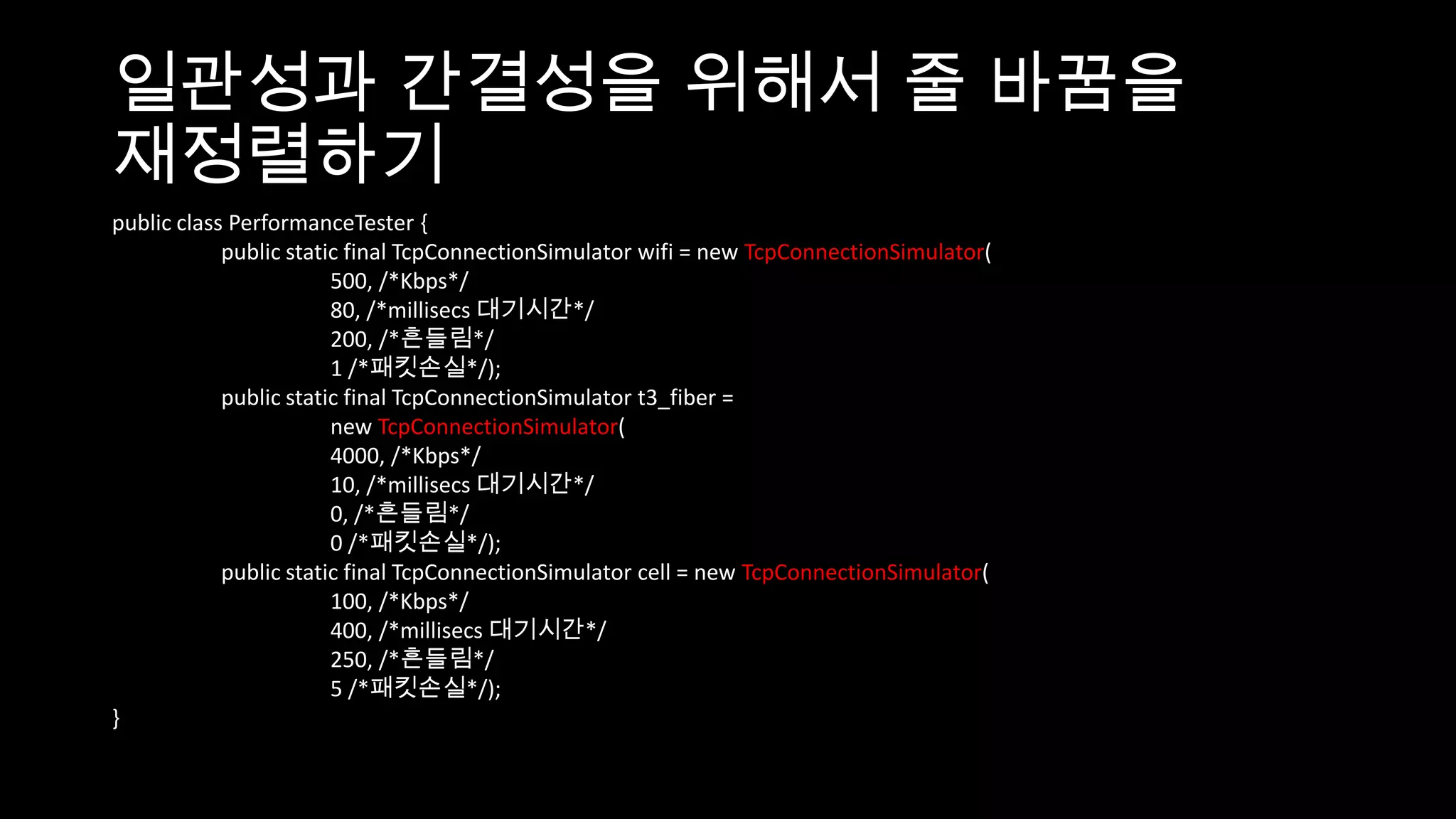 일관성과 간결성을 위해서 줄 바꿈을
재정렬하기
public class PerformanceTester {
            public static final TcpConnectionSimulator wifi = new TcpConnectionSimulator(
                        500, /*Kbps*/
                        80, /*millisecs 대기시간*/
                        200, /*흔들림*/
                        1 /*패킷손실*/);
            public static final TcpConnectionSimulator t3_fiber =
                        new TcpConnectionSimulator(
                        4000, /*Kbps*/
                        10, /*millisecs 대기시간*/
                        0, /*흔들림*/
                        0 /*패킷손실*/);
            public static final TcpConnectionSimulator cell = new TcpConnectionSimulator(
                        100, /*Kbps*/
                        400, /*millisecs 대기시간*/
                        250, /*흔들림*/
                        5 /*패킷손실*/);
}
 