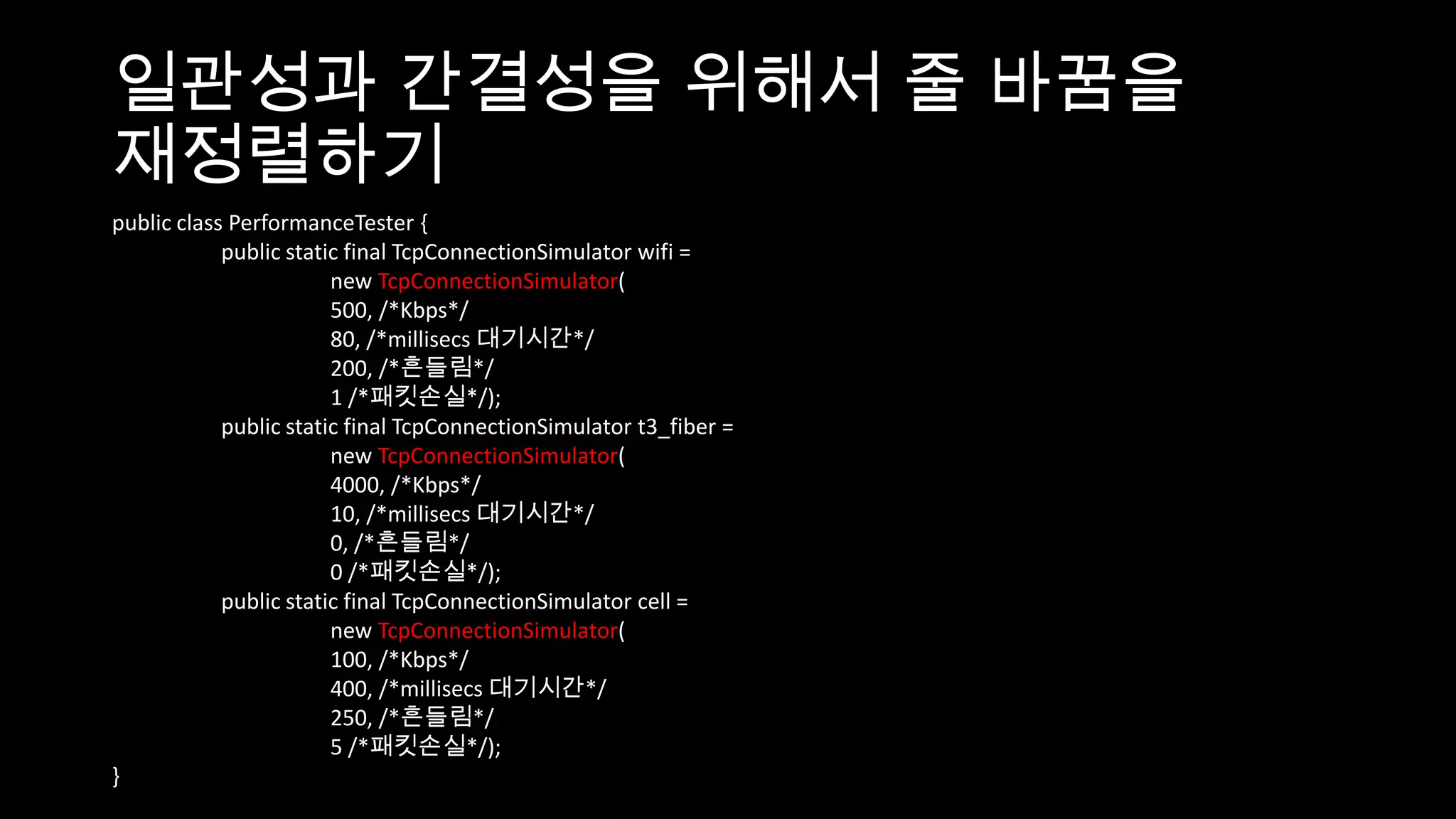 일관성과 간결성을 위해서 줄 바꿈을
재정렬하기
public class PerformanceTester {
            public static final TcpConnectionSimulator wifi =
                        new TcpConnectionSimulator(
                        500, /*Kbps*/
                        80, /*millisecs 대기시간*/
                        200, /*흔들림*/
                        1 /*패킷손실*/);
            public static final TcpConnectionSimulator t3_fiber =
                        new TcpConnectionSimulator(
                        4000, /*Kbps*/
                        10, /*millisecs 대기시간*/
                        0, /*흔들림*/
                        0 /*패킷손실*/);
            public static final TcpConnectionSimulator cell =
                        new TcpConnectionSimulator(
                        100, /*Kbps*/
                        400, /*millisecs 대기시간*/
                        250, /*흔들림*/
                        5 /*패킷손실*/);
}
 
